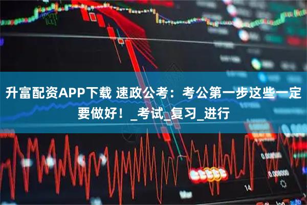 升富配资APP下载 速政公考：考公第一步这些一定要做好！_考试_复习_进行