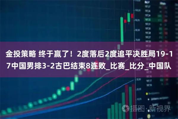 金投策略 终于赢了！2度落后2度追平决胜局19-17中国男排3-2古巴结束8连败_比赛_比分_中国队