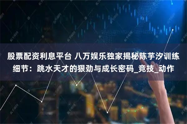 股票配资利息平台 八万娱乐独家揭秘陈芋汐训练细节：跳水天才的狠劲与成长密码_竞技_动作