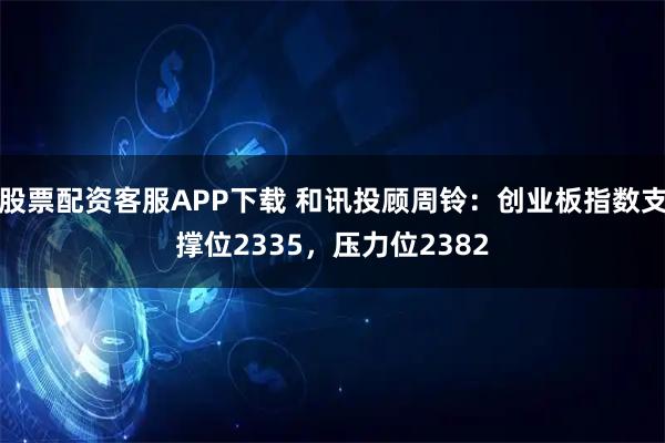股票配资客服APP下载 和讯投顾周铃：创业板指数支撑位2335，压力位2382