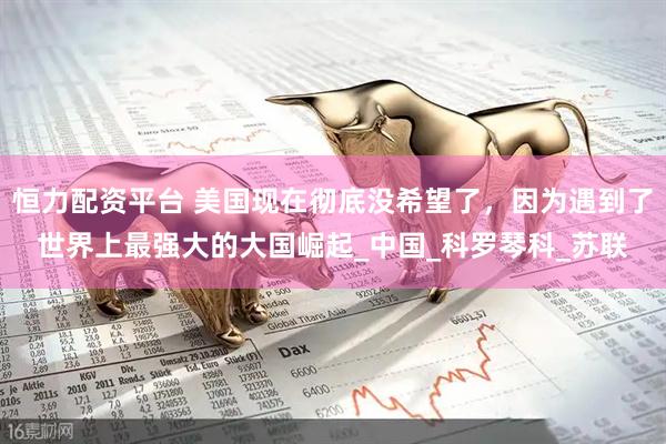 恒力配资平台 美国现在彻底没希望了，因为遇到了世界上最强大的大国崛起_中国_科罗琴科_苏联