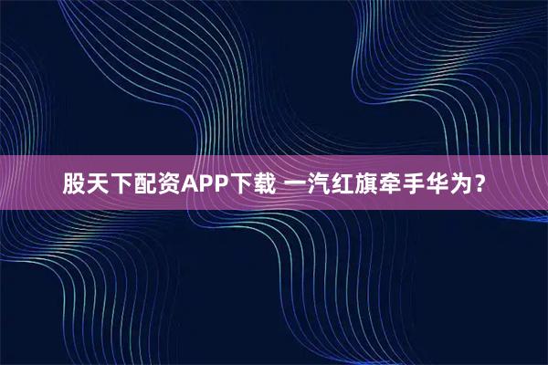 股天下配资APP下载 一汽红旗牵手华为？